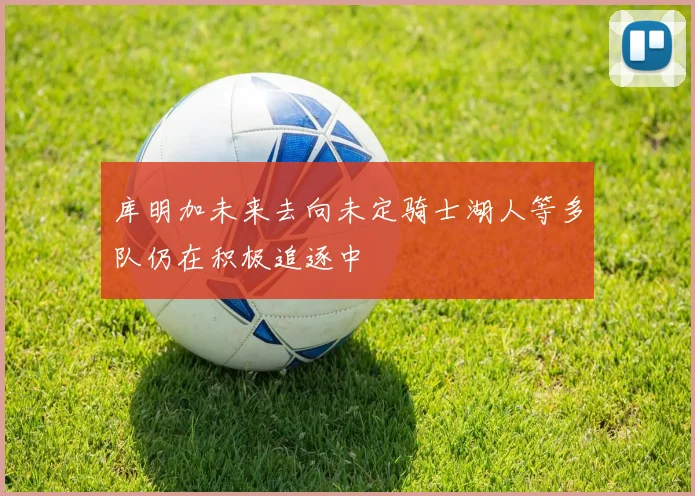 库明加未来去向未定骑士湖人等多队仍在积极追逐中