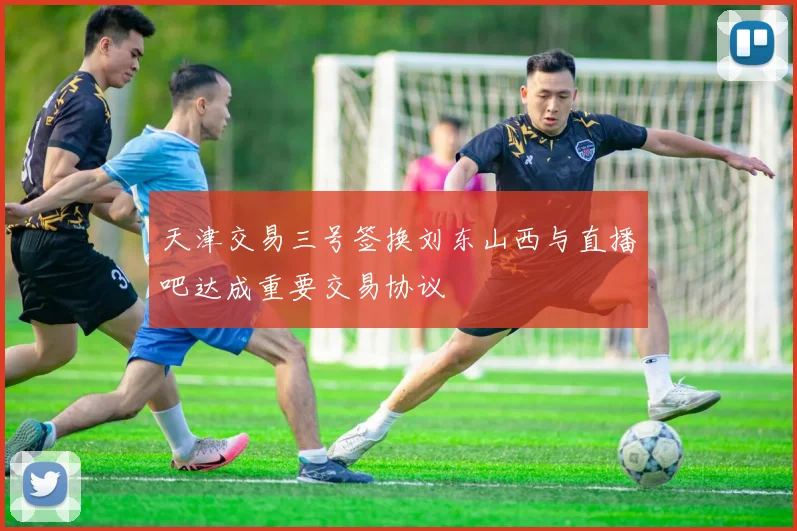 天津交易三号签换刘东山西与直播吧达成重要交易协议