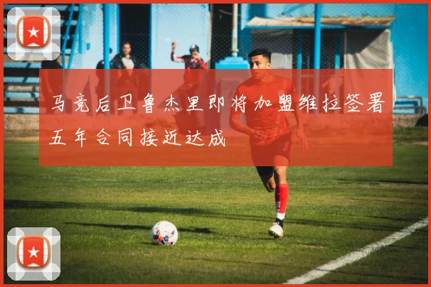 马竞后卫鲁杰里即将加盟维拉签署五年合同接近达成
