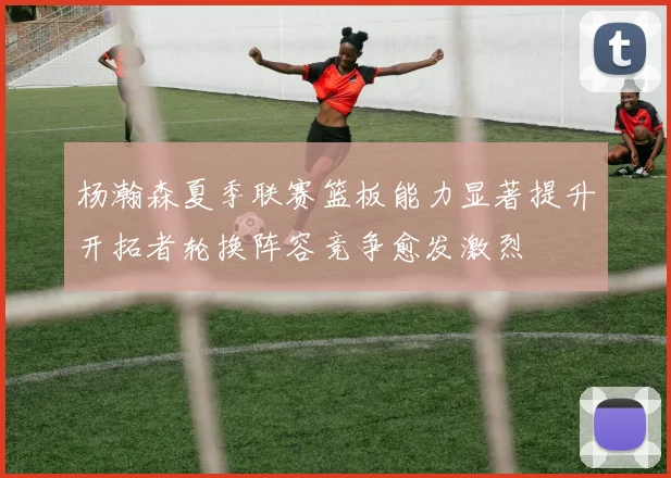 杨瀚森夏季联赛篮板能力显著提升开拓者轮换阵容竞争愈发激烈