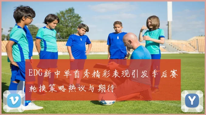 EDG新中单首秀精彩表现引发季后赛轮换策略热议与期待