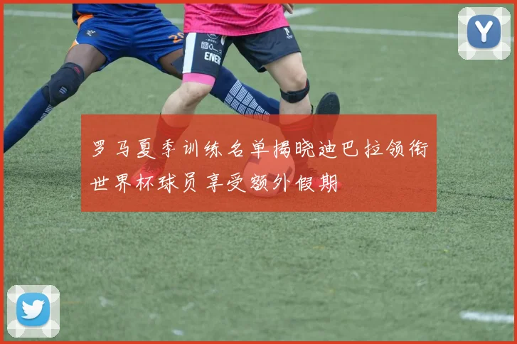 罗马夏季训练名单揭晓迪巴拉领衔世界杯球员享受额外假期