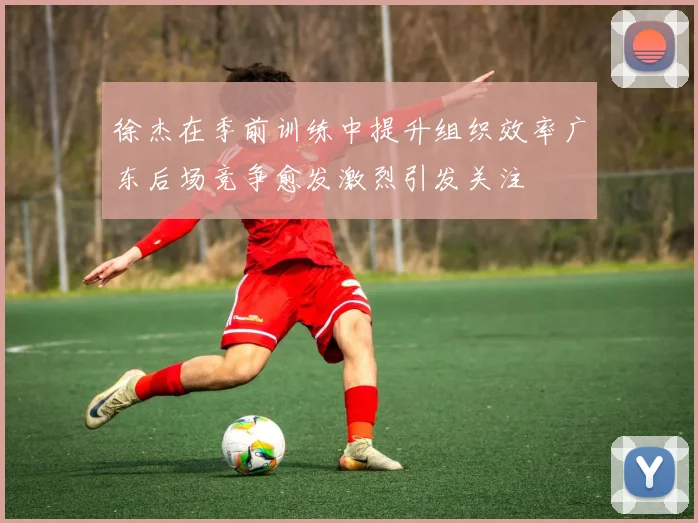 徐杰在季前训练中提升组织效率广东后场竞争愈发激烈引发关注
