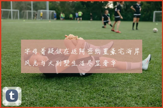 字母哥疑似在迈阿密购置豪宅海岸风光与大别墅生活尽显奢华