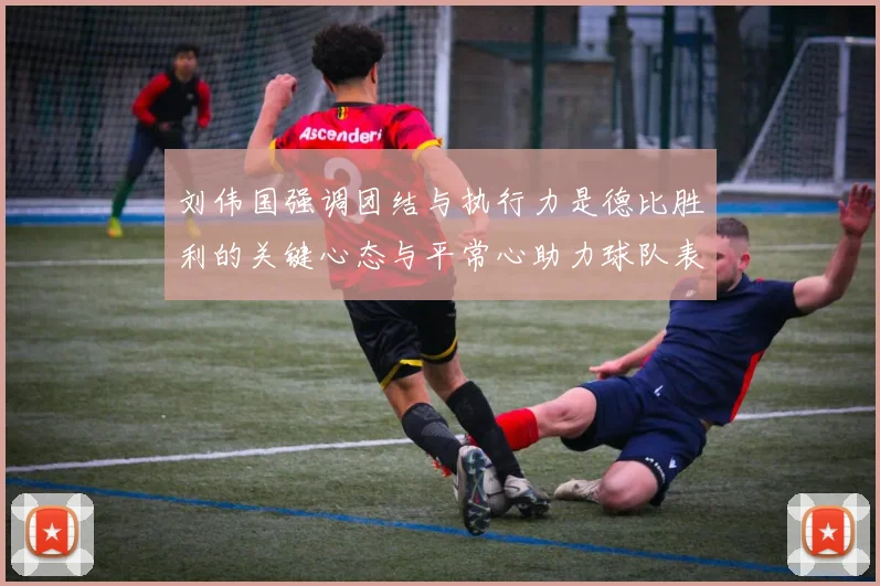 刘伟国强调团结与执行力是德比胜利的关键心态与平常心助力球队表现